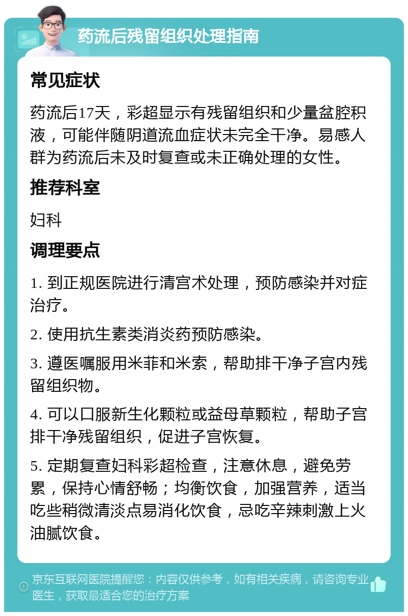 药流后残留组织处理指南 常见症状 药流后17天，彩超显示有残留组织和少量盆腔积液，可能伴随阴道流血症状未完全干净。易感人群为药流后未及时复查或未正确处理的女性。 推荐科室 妇科 调理要点 1. 到正规医院进行清宫术处理，预防感染并对症治疗。 2. 使用抗生素类消炎药预防感染。 3. 遵医嘱服用米菲和米索，帮助排干净子宫内残留组织物。 4. 可以口服新生化颗粒或益母草颗粒，帮助子宫排干净残留组织，促进子宫恢复。 5. 定期复查妇科彩超检查，注意休息，避免劳累，保持心情舒畅；均衡饮食，加强营养，适当吃些稍微清淡点易消化饮食，忌吃辛辣刺激上火油腻饮食。