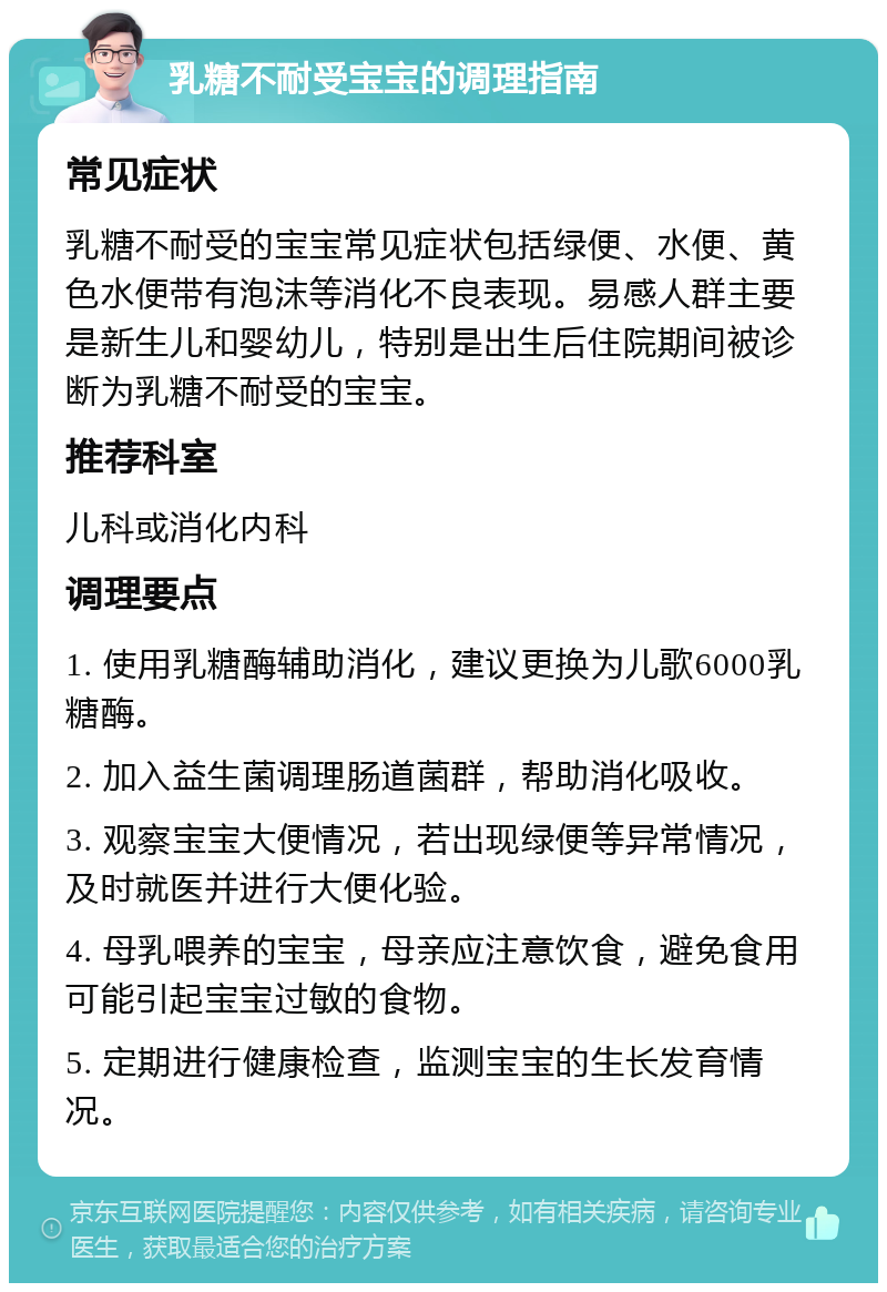 乳糖不耐受宝宝的调理指南 常见症状 乳糖不耐受的宝宝常见症状包括绿便、水便、黄色水便带有泡沫等消化不良表现。易感人群主要是新生儿和婴幼儿，特别是出生后住院期间被诊断为乳糖不耐受的宝宝。 推荐科室 儿科或消化内科 调理要点 1. 使用乳糖酶辅助消化，建议更换为儿歌6000乳糖酶。 2. 加入益生菌调理肠道菌群，帮助消化吸收。 3. 观察宝宝大便情况，若出现绿便等异常情况，及时就医并进行大便化验。 4. 母乳喂养的宝宝，母亲应注意饮食，避免食用可能引起宝宝过敏的食物。 5. 定期进行健康检查，监测宝宝的生长发育情况。