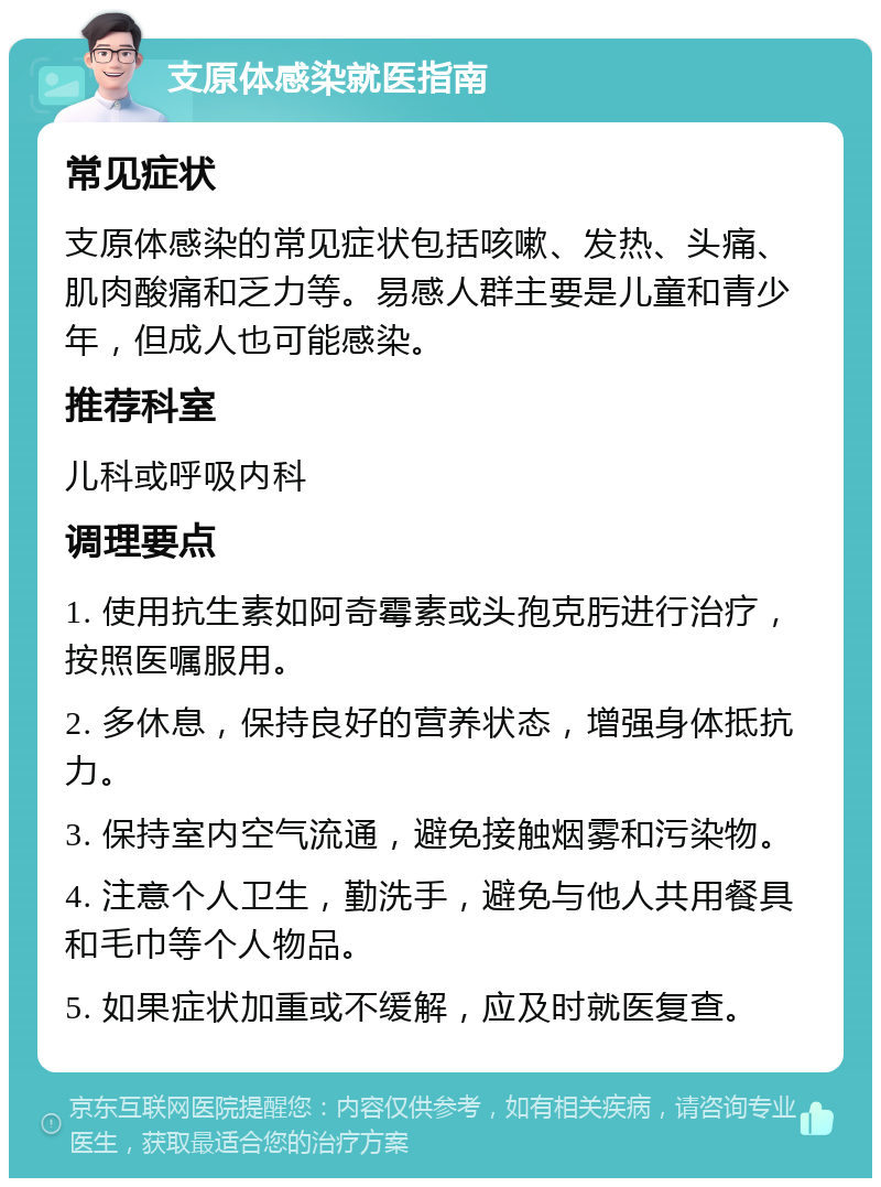 支原体感染就医指南 常见症状 支原体感染的常见症状包括咳嗽、发热、头痛、肌肉酸痛和乏力等。易感人群主要是儿童和青少年，但成人也可能感染。 推荐科室 儿科或呼吸内科 调理要点 1. 使用抗生素如阿奇霉素或头孢克肟进行治疗，按照医嘱服用。 2. 多休息，保持良好的营养状态，增强身体抵抗力。 3. 保持室内空气流通，避免接触烟雾和污染物。 4. 注意个人卫生，勤洗手，避免与他人共用餐具和毛巾等个人物品。 5. 如果症状加重或不缓解，应及时就医复查。