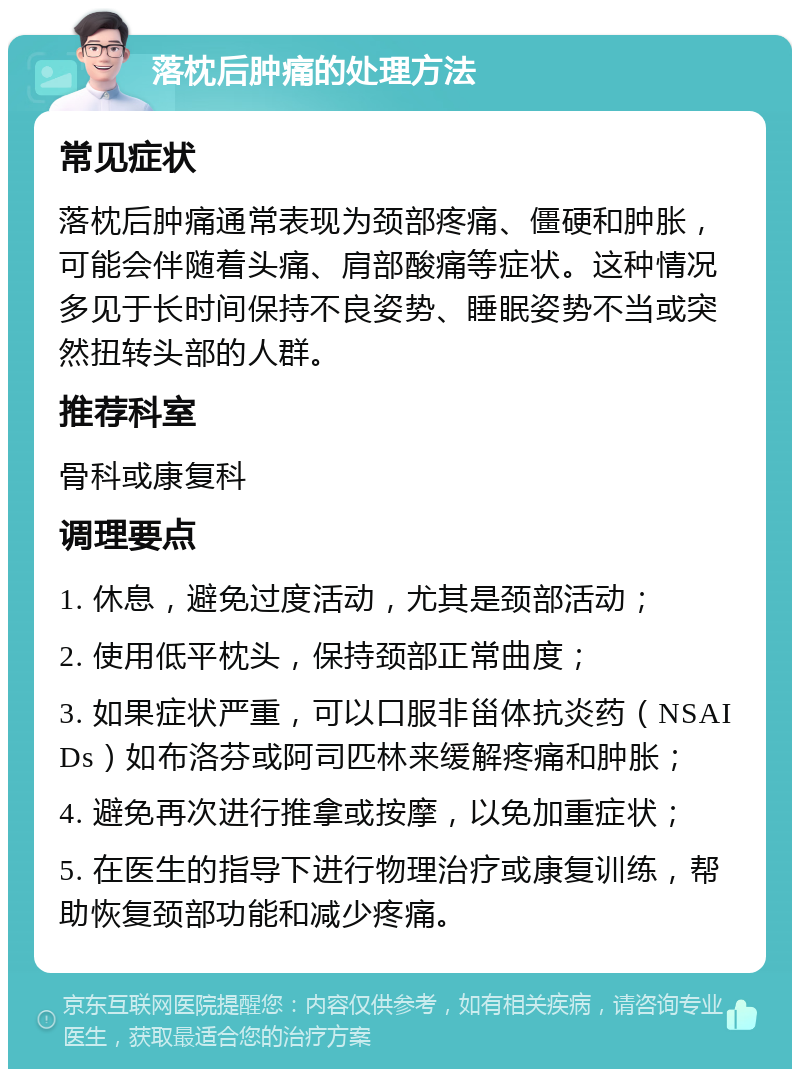 落枕后肿痛的处理方法 常见症状 落枕后肿痛通常表现为颈部疼痛、僵硬和肿胀，可能会伴随着头痛、肩部酸痛等症状。这种情况多见于长时间保持不良姿势、睡眠姿势不当或突然扭转头部的人群。 推荐科室 骨科或康复科 调理要点 1. 休息，避免过度活动，尤其是颈部活动； 2. 使用低平枕头，保持颈部正常曲度； 3. 如果症状严重，可以口服非甾体抗炎药（NSAIDs）如布洛芬或阿司匹林来缓解疼痛和肿胀； 4. 避免再次进行推拿或按摩，以免加重症状； 5. 在医生的指导下进行物理治疗或康复训练，帮助恢复颈部功能和减少疼痛。