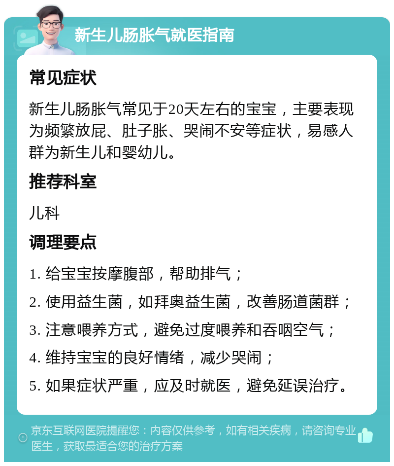 新生儿肠胀气就医指南 常见症状 新生儿肠胀气常见于20天左右的宝宝，主要表现为频繁放屁、肚子胀、哭闹不安等症状，易感人群为新生儿和婴幼儿。 推荐科室 儿科 调理要点 1. 给宝宝按摩腹部，帮助排气； 2. 使用益生菌，如拜奥益生菌，改善肠道菌群； 3. 注意喂养方式，避免过度喂养和吞咽空气； 4. 维持宝宝的良好情绪，减少哭闹； 5. 如果症状严重，应及时就医，避免延误治疗。