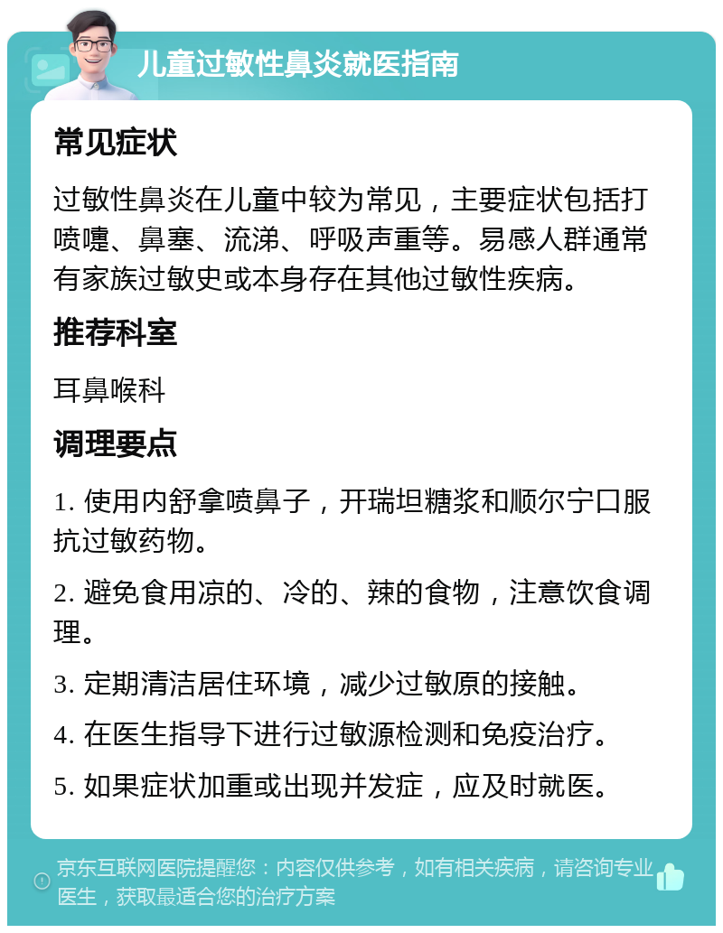 儿童过敏性鼻炎就医指南 常见症状 过敏性鼻炎在儿童中较为常见，主要症状包括打喷嚏、鼻塞、流涕、呼吸声重等。易感人群通常有家族过敏史或本身存在其他过敏性疾病。 推荐科室 耳鼻喉科 调理要点 1. 使用内舒拿喷鼻子，开瑞坦糖浆和顺尔宁口服抗过敏药物。 2. 避免食用凉的、冷的、辣的食物，注意饮食调理。 3. 定期清洁居住环境，减少过敏原的接触。 4. 在医生指导下进行过敏源检测和免疫治疗。 5. 如果症状加重或出现并发症，应及时就医。