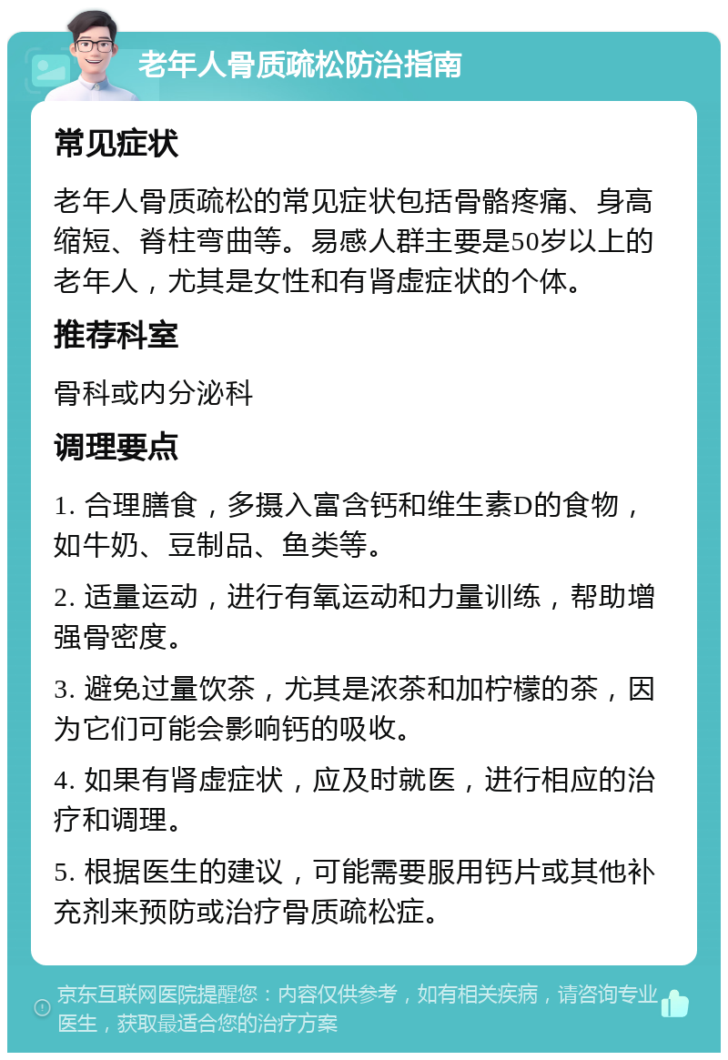 老年人骨质疏松防治指南 常见症状 老年人骨质疏松的常见症状包括骨骼疼痛、身高缩短、脊柱弯曲等。易感人群主要是50岁以上的老年人，尤其是女性和有肾虚症状的个体。 推荐科室 骨科或内分泌科 调理要点 1. 合理膳食，多摄入富含钙和维生素D的食物，如牛奶、豆制品、鱼类等。 2. 适量运动，进行有氧运动和力量训练，帮助增强骨密度。 3. 避免过量饮茶，尤其是浓茶和加柠檬的茶，因为它们可能会影响钙的吸收。 4. 如果有肾虚症状，应及时就医，进行相应的治疗和调理。 5. 根据医生的建议，可能需要服用钙片或其他补充剂来预防或治疗骨质疏松症。