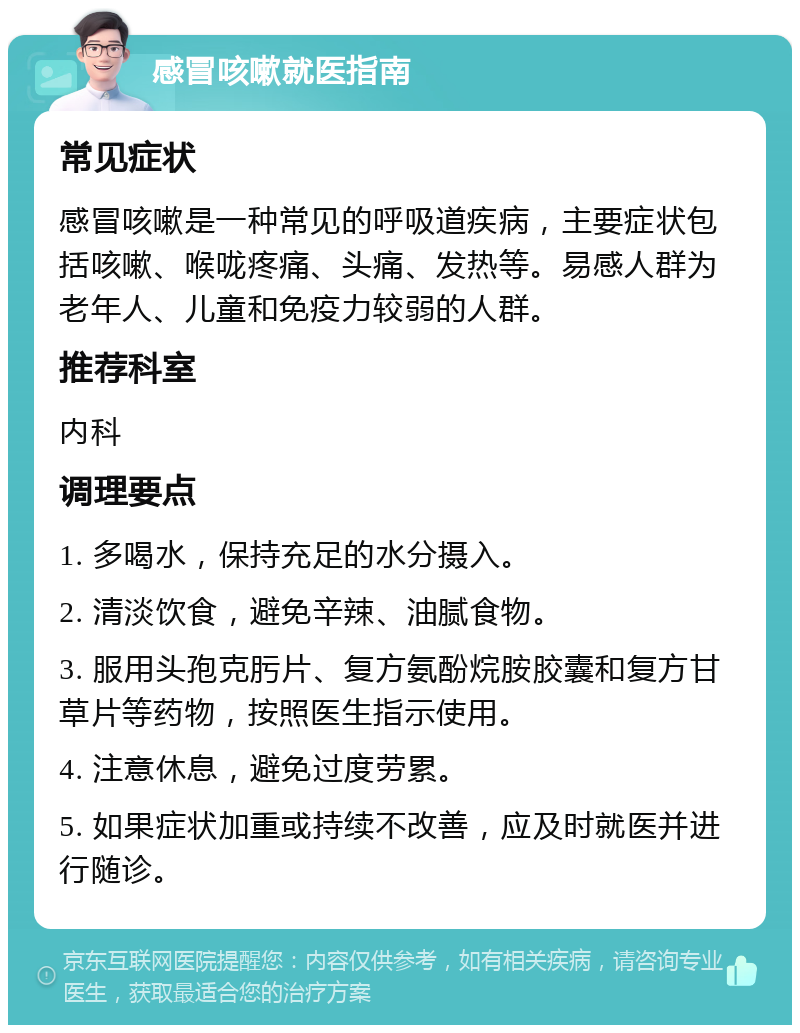 感冒咳嗽就医指南 常见症状 感冒咳嗽是一种常见的呼吸道疾病，主要症状包括咳嗽、喉咙疼痛、头痛、发热等。易感人群为老年人、儿童和免疫力较弱的人群。 推荐科室 内科 调理要点 1. 多喝水，保持充足的水分摄入。 2. 清淡饮食，避免辛辣、油腻食物。 3. 服用头孢克肟片、复方氨酚烷胺胶囊和复方甘草片等药物，按照医生指示使用。 4. 注意休息，避免过度劳累。 5. 如果症状加重或持续不改善，应及时就医并进行随诊。