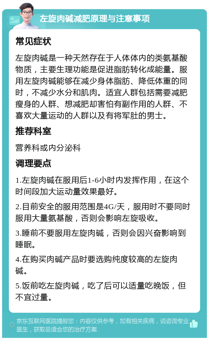 左旋肉碱减肥原理与注意事项 常见症状 左旋肉碱是一种天然存在于人体体内的类氨基酸物质，主要生理功能是促进脂肪转化成能量。服用左旋肉碱能够在减少身体脂肪、降低体重的同时，不减少水分和肌肉。适宜人群包括需要减肥瘦身的人群、想减肥却害怕有副作用的人群、不喜欢大量运动的人群以及有将军肚的男士。 推荐科室 营养科或内分泌科 调理要点 1.左旋肉碱在服用后1-6小时内发挥作用，在这个时间段加大运动量效果最好。 2.目前安全的服用范围是4G/天，服用时不要同时服用大量氨基酸，否则会影响左旋吸收。 3.睡前不要服用左旋肉碱，否则会因兴奋影响到睡眠。 4.在购买肉碱产品时要选购纯度较高的左旋肉碱。 5.饭前吃左旋肉碱，吃了后可以适量吃晚饭，但不宜过量。