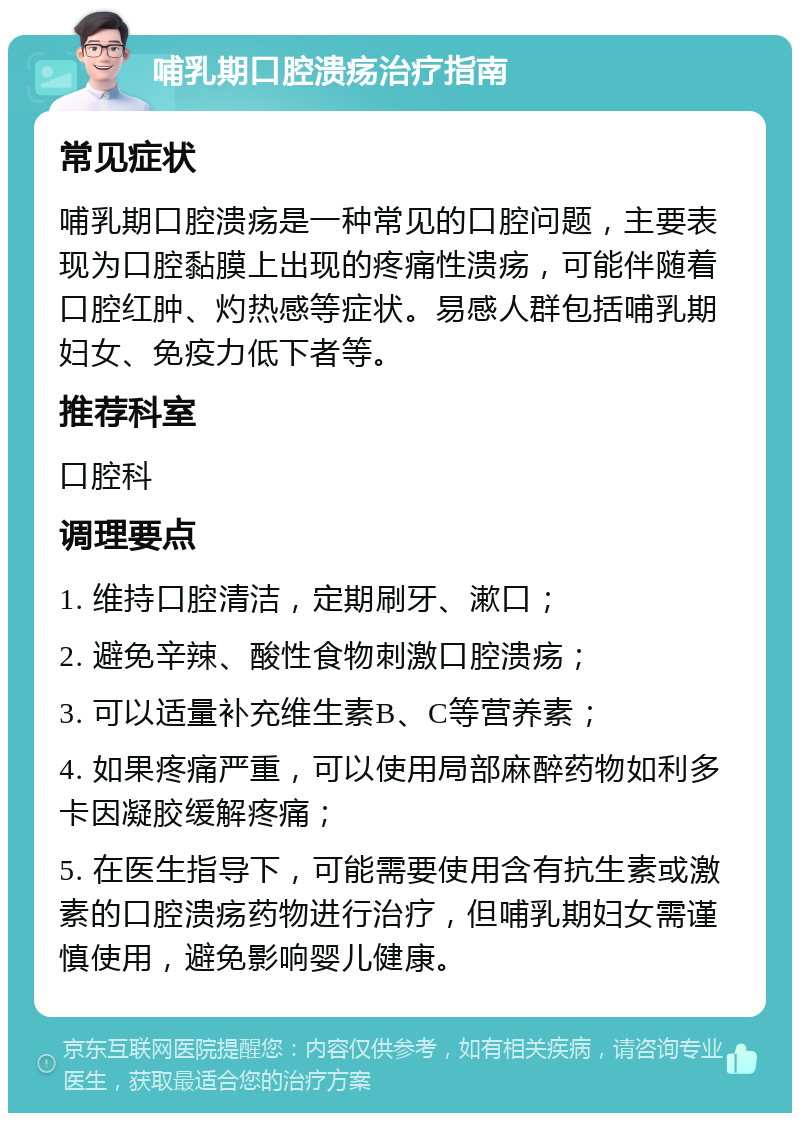 哺乳期口腔溃疡治疗指南 常见症状 哺乳期口腔溃疡是一种常见的口腔问题，主要表现为口腔黏膜上出现的疼痛性溃疡，可能伴随着口腔红肿、灼热感等症状。易感人群包括哺乳期妇女、免疫力低下者等。 推荐科室 口腔科 调理要点 1. 维持口腔清洁，定期刷牙、漱口； 2. 避免辛辣、酸性食物刺激口腔溃疡； 3. 可以适量补充维生素B、C等营养素； 4. 如果疼痛严重，可以使用局部麻醉药物如利多卡因凝胶缓解疼痛； 5. 在医生指导下，可能需要使用含有抗生素或激素的口腔溃疡药物进行治疗，但哺乳期妇女需谨慎使用，避免影响婴儿健康。