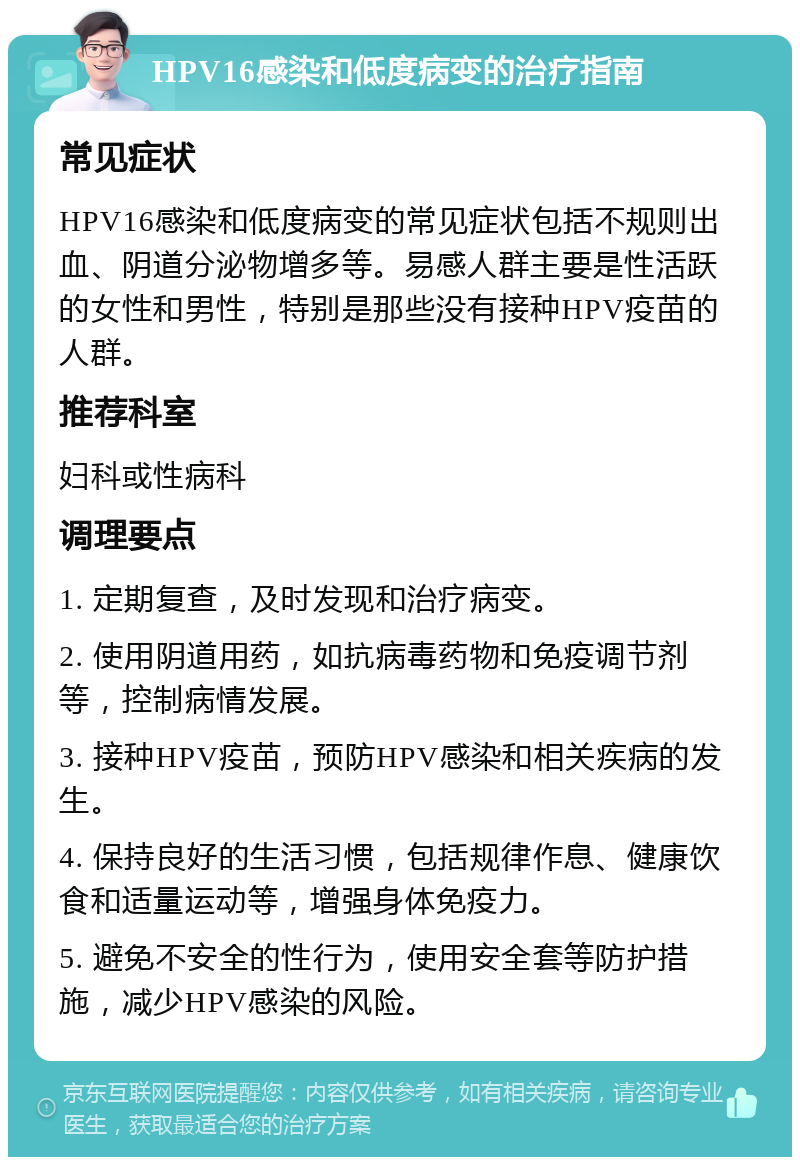 HPV16感染和低度病变的治疗指南 常见症状 HPV16感染和低度病变的常见症状包括不规则出血、阴道分泌物增多等。易感人群主要是性活跃的女性和男性，特别是那些没有接种HPV疫苗的人群。 推荐科室 妇科或性病科 调理要点 1. 定期复查，及时发现和治疗病变。 2. 使用阴道用药，如抗病毒药物和免疫调节剂等，控制病情发展。 3. 接种HPV疫苗，预防HPV感染和相关疾病的发生。 4. 保持良好的生活习惯，包括规律作息、健康饮食和适量运动等，增强身体免疫力。 5. 避免不安全的性行为，使用安全套等防护措施，减少HPV感染的风险。