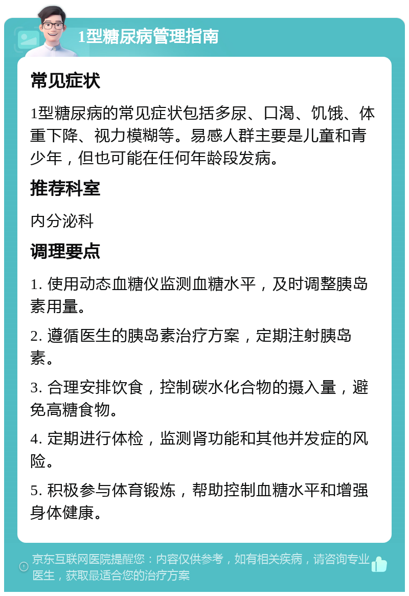 1型糖尿病管理指南 常见症状 1型糖尿病的常见症状包括多尿、口渴、饥饿、体重下降、视力模糊等。易感人群主要是儿童和青少年，但也可能在任何年龄段发病。 推荐科室 内分泌科 调理要点 1. 使用动态血糖仪监测血糖水平，及时调整胰岛素用量。 2. 遵循医生的胰岛素治疗方案，定期注射胰岛素。 3. 合理安排饮食，控制碳水化合物的摄入量，避免高糖食物。 4. 定期进行体检，监测肾功能和其他并发症的风险。 5. 积极参与体育锻炼，帮助控制血糖水平和增强身体健康。