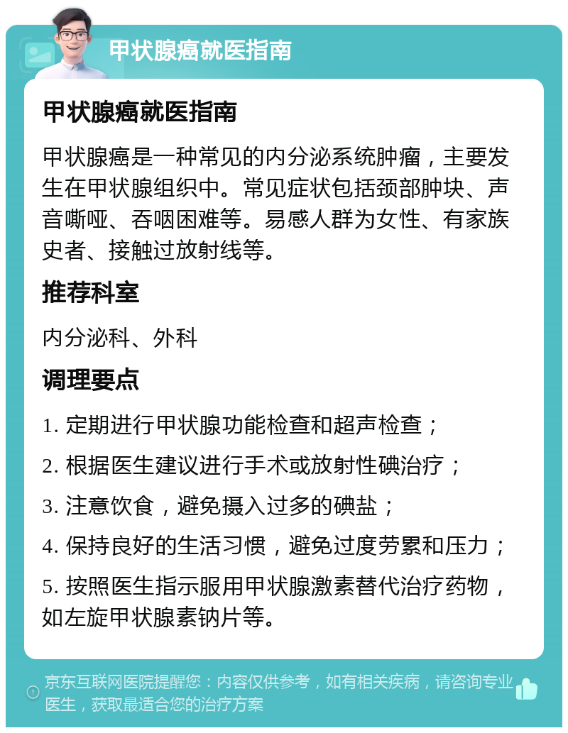 甲状腺癌就医指南 甲状腺癌就医指南 甲状腺癌是一种常见的内分泌系统肿瘤，主要发生在甲状腺组织中。常见症状包括颈部肿块、声音嘶哑、吞咽困难等。易感人群为女性、有家族史者、接触过放射线等。 推荐科室 内分泌科、外科 调理要点 1. 定期进行甲状腺功能检查和超声检查； 2. 根据医生建议进行手术或放射性碘治疗； 3. 注意饮食，避免摄入过多的碘盐； 4. 保持良好的生活习惯，避免过度劳累和压力； 5. 按照医生指示服用甲状腺激素替代治疗药物，如左旋甲状腺素钠片等。