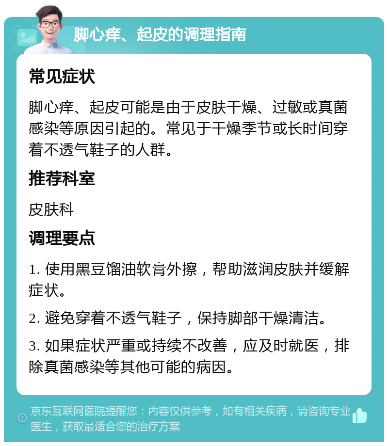 脚心痒、起皮的调理指南 常见症状 脚心痒、起皮可能是由于皮肤干燥、过敏或真菌感染等原因引起的。常见于干燥季节或长时间穿着不透气鞋子的人群。 推荐科室 皮肤科 调理要点 1. 使用黑豆馏油软膏外擦，帮助滋润皮肤并缓解症状。 2. 避免穿着不透气鞋子，保持脚部干燥清洁。 3. 如果症状严重或持续不改善，应及时就医，排除真菌感染等其他可能的病因。