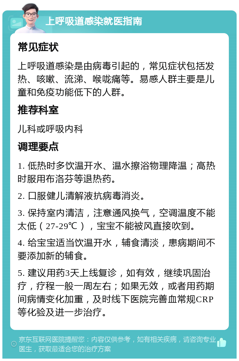 上呼吸道感染就医指南 常见症状 上呼吸道感染是由病毒引起的，常见症状包括发热、咳嗽、流涕、喉咙痛等。易感人群主要是儿童和免疫功能低下的人群。 推荐科室 儿科或呼吸内科 调理要点 1. 低热时多饮温开水、温水擦浴物理降温；高热时服用布洛芬等退热药。 2. 口服健儿清解液抗病毒消炎。 3. 保持室内清洁，注意通风换气，空调温度不能太低（27-29℃），宝宝不能被风直接吹到。 4. 给宝宝适当饮温开水，辅食清淡，患病期间不要添加新的辅食。 5. 建议用药3天上线复诊，如有效，继续巩固治疗，疗程一般一周左右；如果无效，或者用药期间病情变化加重，及时线下医院完善血常规CRP等化验及进一步治疗。