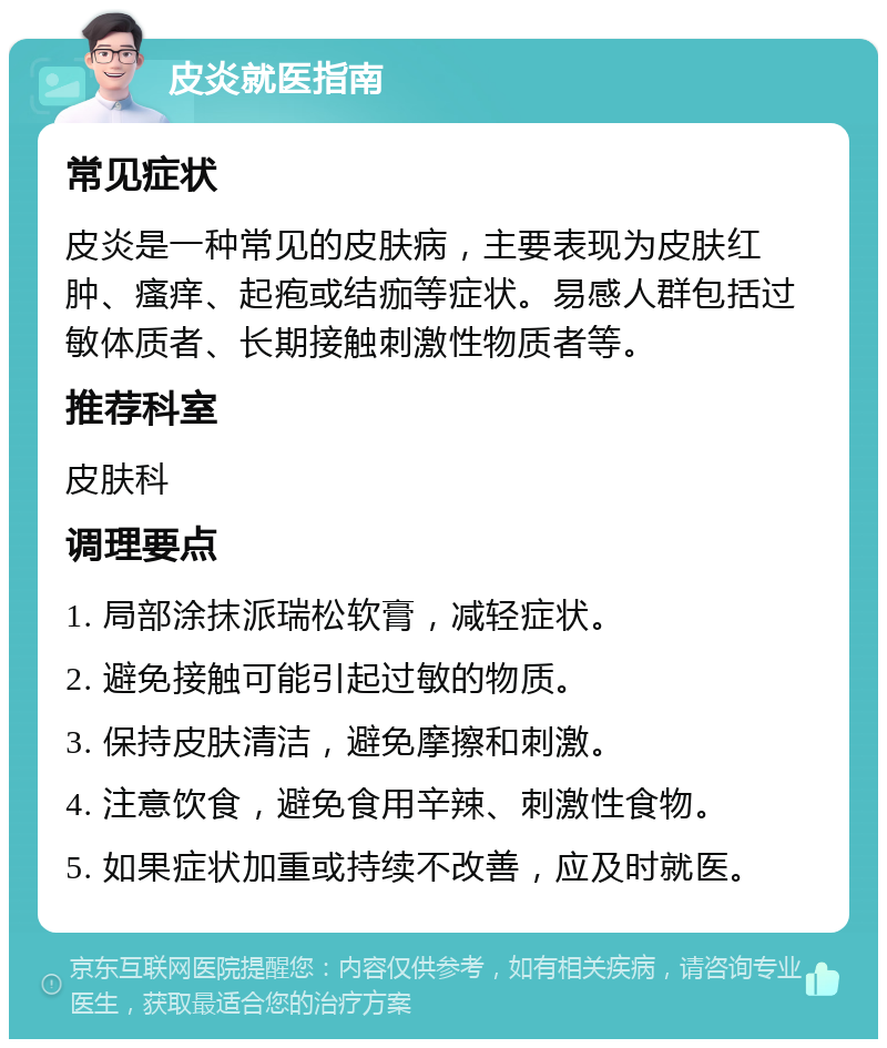 皮炎就医指南 常见症状 皮炎是一种常见的皮肤病，主要表现为皮肤红肿、瘙痒、起疱或结痂等症状。易感人群包括过敏体质者、长期接触刺激性物质者等。 推荐科室 皮肤科 调理要点 1. 局部涂抹派瑞松软膏，减轻症状。 2. 避免接触可能引起过敏的物质。 3. 保持皮肤清洁，避免摩擦和刺激。 4. 注意饮食，避免食用辛辣、刺激性食物。 5. 如果症状加重或持续不改善，应及时就医。