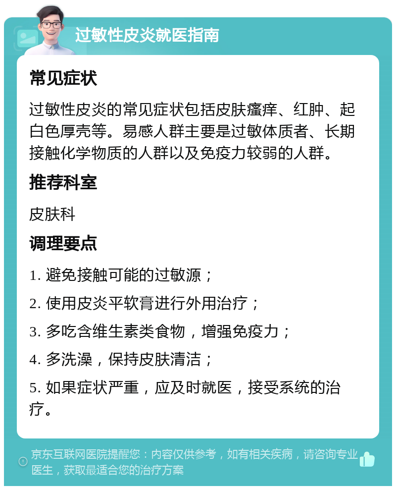 过敏性皮炎就医指南 常见症状 过敏性皮炎的常见症状包括皮肤瘙痒、红肿、起白色厚壳等。易感人群主要是过敏体质者、长期接触化学物质的人群以及免疫力较弱的人群。 推荐科室 皮肤科 调理要点 1. 避免接触可能的过敏源； 2. 使用皮炎平软膏进行外用治疗； 3. 多吃含维生素类食物，增强免疫力； 4. 多洗澡，保持皮肤清洁； 5. 如果症状严重，应及时就医，接受系统的治疗。