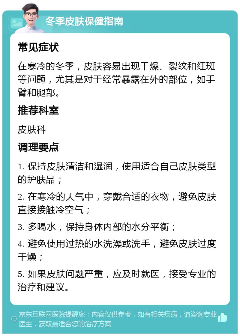 冬季皮肤保健指南 常见症状 在寒冷的冬季，皮肤容易出现干燥、裂纹和红斑等问题，尤其是对于经常暴露在外的部位，如手臂和腿部。 推荐科室 皮肤科 调理要点 1. 保持皮肤清洁和湿润，使用适合自己皮肤类型的护肤品； 2. 在寒冷的天气中，穿戴合适的衣物，避免皮肤直接接触冷空气； 3. 多喝水，保持身体内部的水分平衡； 4. 避免使用过热的水洗澡或洗手，避免皮肤过度干燥； 5. 如果皮肤问题严重，应及时就医，接受专业的治疗和建议。