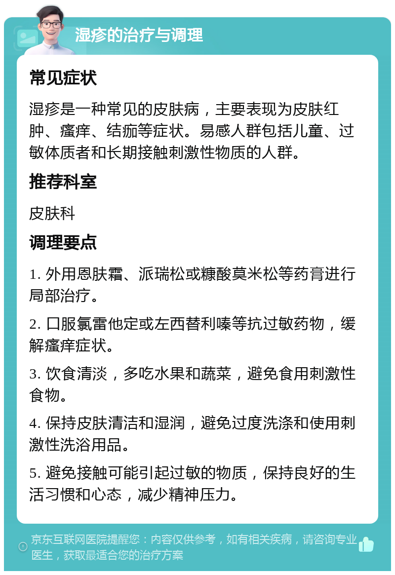 湿疹的治疗与调理 常见症状 湿疹是一种常见的皮肤病，主要表现为皮肤红肿、瘙痒、结痂等症状。易感人群包括儿童、过敏体质者和长期接触刺激性物质的人群。 推荐科室 皮肤科 调理要点 1. 外用恩肤霜、派瑞松或糠酸莫米松等药膏进行局部治疗。 2. 口服氯雷他定或左西替利嗪等抗过敏药物，缓解瘙痒症状。 3. 饮食清淡，多吃水果和蔬菜，避免食用刺激性食物。 4. 保持皮肤清洁和湿润，避免过度洗涤和使用刺激性洗浴用品。 5. 避免接触可能引起过敏的物质，保持良好的生活习惯和心态，减少精神压力。