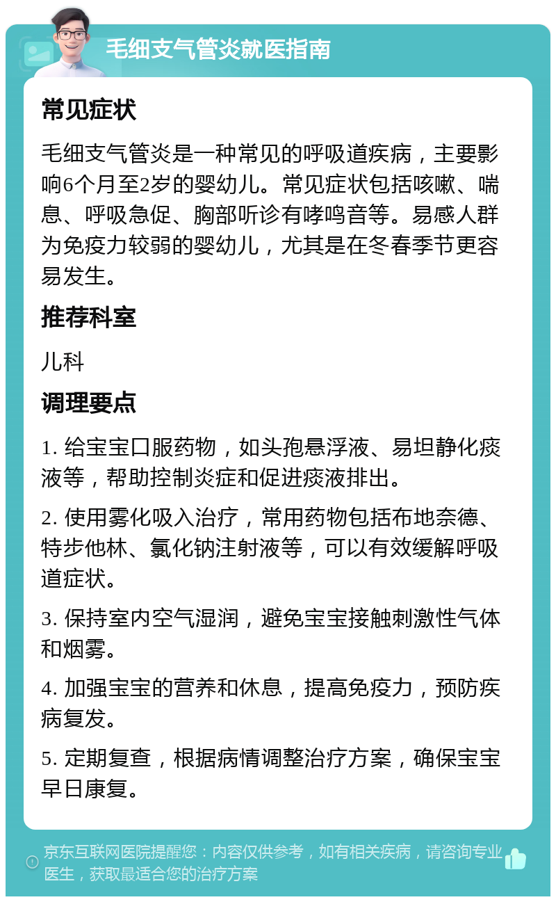 毛细支气管炎就医指南 常见症状 毛细支气管炎是一种常见的呼吸道疾病，主要影响6个月至2岁的婴幼儿。常见症状包括咳嗽、喘息、呼吸急促、胸部听诊有哮鸣音等。易感人群为免疫力较弱的婴幼儿，尤其是在冬春季节更容易发生。 推荐科室 儿科 调理要点 1. 给宝宝口服药物，如头孢悬浮液、易坦静化痰液等，帮助控制炎症和促进痰液排出。 2. 使用雾化吸入治疗，常用药物包括布地奈德、特步他林、氯化钠注射液等，可以有效缓解呼吸道症状。 3. 保持室内空气湿润，避免宝宝接触刺激性气体和烟雾。 4. 加强宝宝的营养和休息，提高免疫力，预防疾病复发。 5. 定期复查，根据病情调整治疗方案，确保宝宝早日康复。