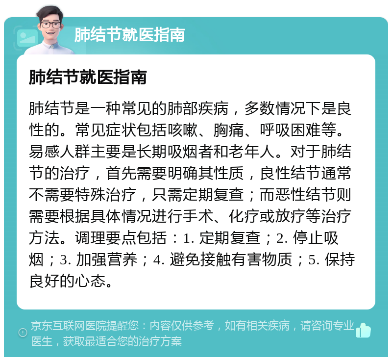 肺结节就医指南 肺结节就医指南 肺结节是一种常见的肺部疾病，多数情况下是良性的。常见症状包括咳嗽、胸痛、呼吸困难等。易感人群主要是长期吸烟者和老年人。对于肺结节的治疗，首先需要明确其性质，良性结节通常不需要特殊治疗，只需定期复查；而恶性结节则需要根据具体情况进行手术、化疗或放疗等治疗方法。调理要点包括：1. 定期复查；2. 停止吸烟；3. 加强营养；4. 避免接触有害物质；5. 保持良好的心态。