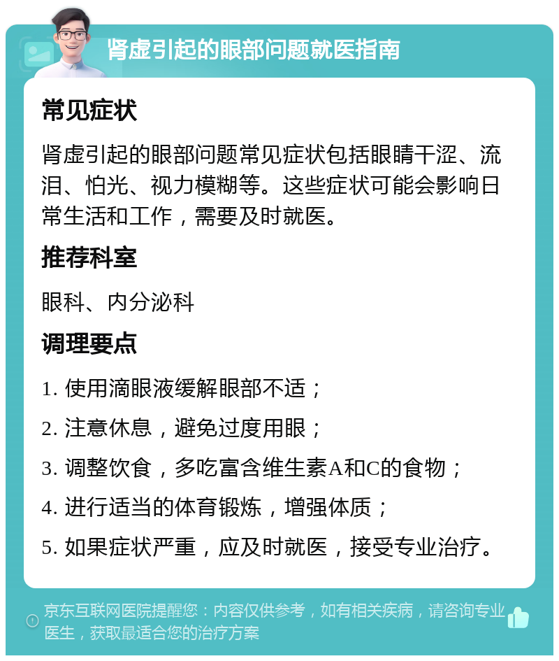 肾虚引起的眼部问题就医指南 常见症状 肾虚引起的眼部问题常见症状包括眼睛干涩、流泪、怕光、视力模糊等。这些症状可能会影响日常生活和工作，需要及时就医。 推荐科室 眼科、内分泌科 调理要点 1. 使用滴眼液缓解眼部不适； 2. 注意休息，避免过度用眼； 3. 调整饮食，多吃富含维生素A和C的食物； 4. 进行适当的体育锻炼，增强体质； 5. 如果症状严重，应及时就医，接受专业治疗。