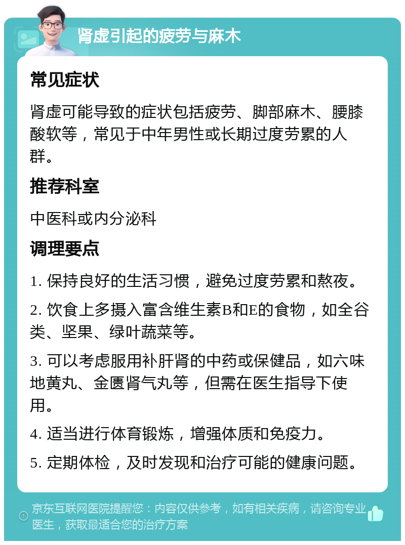 肾虚引起的疲劳与麻木 常见症状 肾虚可能导致的症状包括疲劳、脚部麻木、腰膝酸软等，常见于中年男性或长期过度劳累的人群。 推荐科室 中医科或内分泌科 调理要点 1. 保持良好的生活习惯，避免过度劳累和熬夜。 2. 饮食上多摄入富含维生素B和E的食物，如全谷类、坚果、绿叶蔬菜等。 3. 可以考虑服用补肝肾的中药或保健品，如六味地黄丸、金匮肾气丸等，但需在医生指导下使用。 4. 适当进行体育锻炼，增强体质和免疫力。 5. 定期体检，及时发现和治疗可能的健康问题。