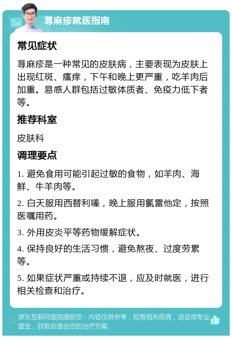 荨麻疹就医指南 常见症状 荨麻疹是一种常见的皮肤病，主要表现为皮肤上出现红斑、瘙痒，下午和晚上更严重，吃羊肉后加重。易感人群包括过敏体质者、免疫力低下者等。 推荐科室 皮肤科 调理要点 1. 避免食用可能引起过敏的食物，如羊肉、海鲜、牛羊肉等。 2. 白天服用西替利嗪，晚上服用氯雷他定，按照医嘱用药。 3. 外用皮炎平等药物缓解症状。 4. 保持良好的生活习惯，避免熬夜、过度劳累等。 5. 如果症状严重或持续不退，应及时就医，进行相关检查和治疗。