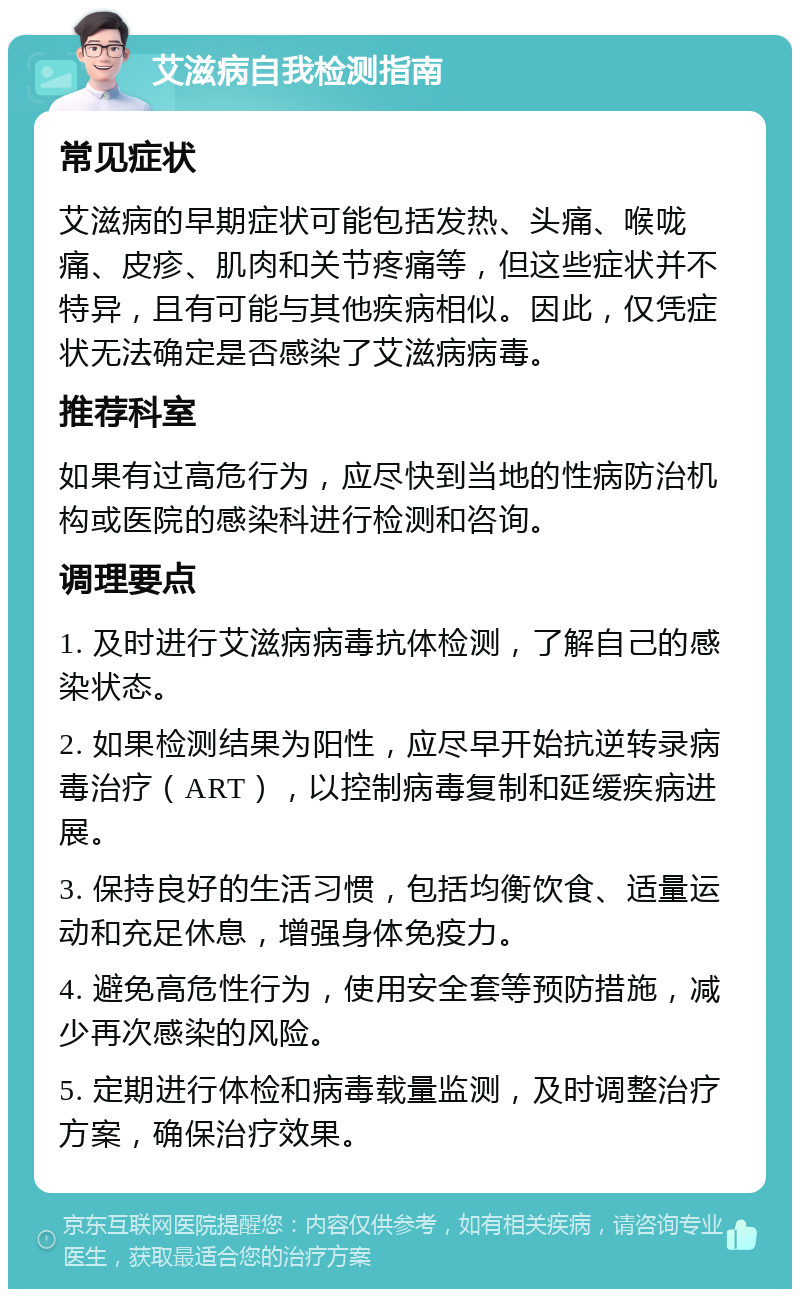 艾滋病自我检测指南 常见症状 艾滋病的早期症状可能包括发热、头痛、喉咙痛、皮疹、肌肉和关节疼痛等，但这些症状并不特异，且有可能与其他疾病相似。因此，仅凭症状无法确定是否感染了艾滋病病毒。 推荐科室 如果有过高危行为，应尽快到当地的性病防治机构或医院的感染科进行检测和咨询。 调理要点 1. 及时进行艾滋病病毒抗体检测，了解自己的感染状态。 2. 如果检测结果为阳性，应尽早开始抗逆转录病毒治疗（ART），以控制病毒复制和延缓疾病进展。 3. 保持良好的生活习惯，包括均衡饮食、适量运动和充足休息，增强身体免疫力。 4. 避免高危性行为，使用安全套等预防措施，减少再次感染的风险。 5. 定期进行体检和病毒载量监测，及时调整治疗方案，确保治疗效果。