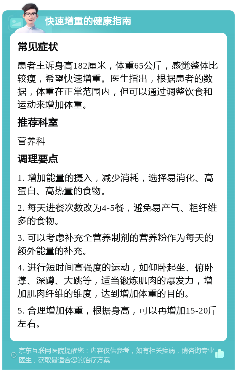 快速增重的健康指南 常见症状 患者主诉身高182厘米，体重65公斤，感觉整体比较瘦，希望快速增重。医生指出，根据患者的数据，体重在正常范围内，但可以通过调整饮食和运动来增加体重。 推荐科室 营养科 调理要点 1. 增加能量的摄入，减少消耗，选择易消化、高蛋白、高热量的食物。 2. 每天进餐次数改为4-5餐，避免易产气、粗纤维多的食物。 3. 可以考虑补充全营养制剂的营养粉作为每天的额外能量的补充。 4. 进行短时间高强度的运动，如仰卧起坐、俯卧撑、深蹲、大跳等，适当锻炼肌肉的爆发力，增加肌肉纤维的维度，达到增加体重的目的。 5. 合理增加体重，根据身高，可以再增加15-20斤左右。