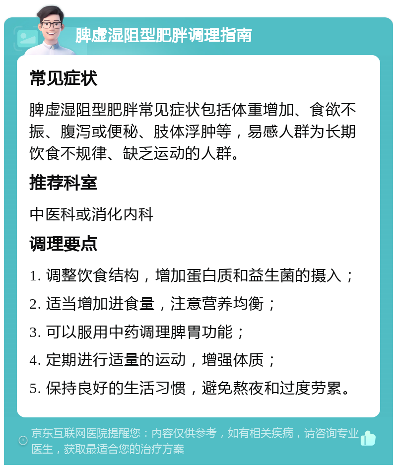 脾虚湿阻型肥胖调理指南 常见症状 脾虚湿阻型肥胖常见症状包括体重增加、食欲不振、腹泻或便秘、肢体浮肿等，易感人群为长期饮食不规律、缺乏运动的人群。 推荐科室 中医科或消化内科 调理要点 1. 调整饮食结构，增加蛋白质和益生菌的摄入； 2. 适当增加进食量，注意营养均衡； 3. 可以服用中药调理脾胃功能； 4. 定期进行适量的运动，增强体质； 5. 保持良好的生活习惯，避免熬夜和过度劳累。