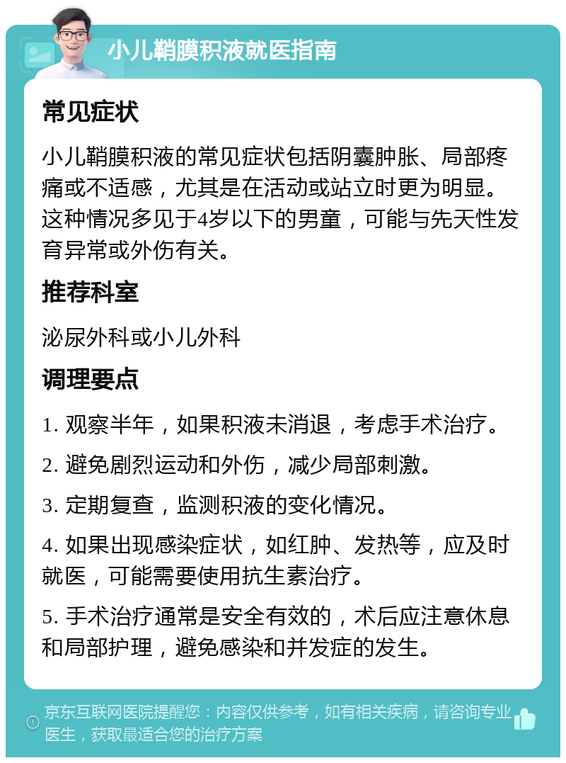 小儿鞘膜积液就医指南 常见症状 小儿鞘膜积液的常见症状包括阴囊肿胀、局部疼痛或不适感，尤其是在活动或站立时更为明显。这种情况多见于4岁以下的男童，可能与先天性发育异常或外伤有关。 推荐科室 泌尿外科或小儿外科 调理要点 1. 观察半年，如果积液未消退，考虑手术治疗。 2. 避免剧烈运动和外伤，减少局部刺激。 3. 定期复查，监测积液的变化情况。 4. 如果出现感染症状，如红肿、发热等，应及时就医，可能需要使用抗生素治疗。 5. 手术治疗通常是安全有效的，术后应注意休息和局部护理，避免感染和并发症的发生。