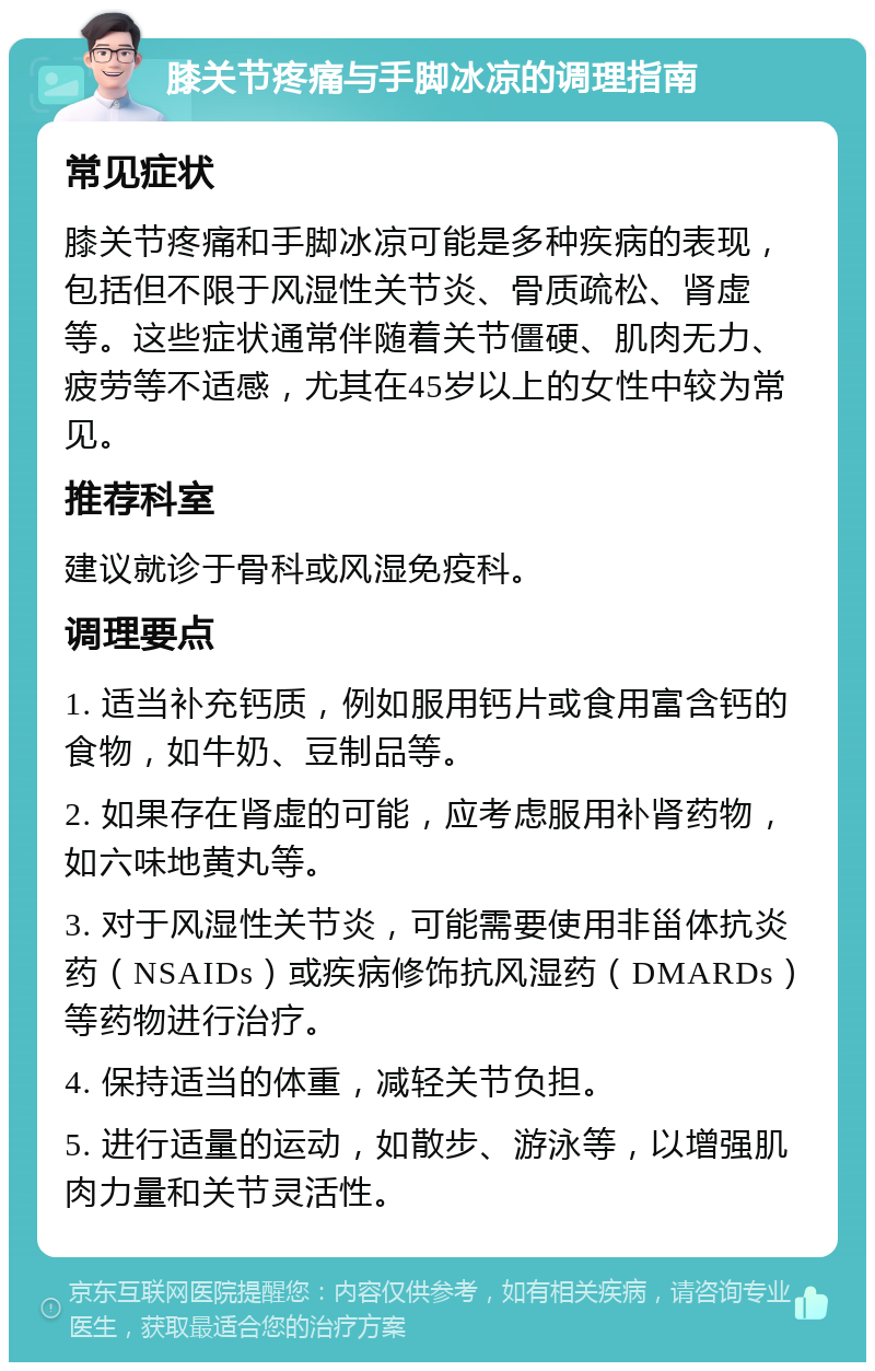 膝关节疼痛与手脚冰凉的调理指南 常见症状 膝关节疼痛和手脚冰凉可能是多种疾病的表现，包括但不限于风湿性关节炎、骨质疏松、肾虚等。这些症状通常伴随着关节僵硬、肌肉无力、疲劳等不适感，尤其在45岁以上的女性中较为常见。 推荐科室 建议就诊于骨科或风湿免疫科。 调理要点 1. 适当补充钙质，例如服用钙片或食用富含钙的食物，如牛奶、豆制品等。 2. 如果存在肾虚的可能，应考虑服用补肾药物，如六味地黄丸等。 3. 对于风湿性关节炎，可能需要使用非甾体抗炎药（NSAIDs）或疾病修饰抗风湿药（DMARDs）等药物进行治疗。 4. 保持适当的体重，减轻关节负担。 5. 进行适量的运动，如散步、游泳等，以增强肌肉力量和关节灵活性。