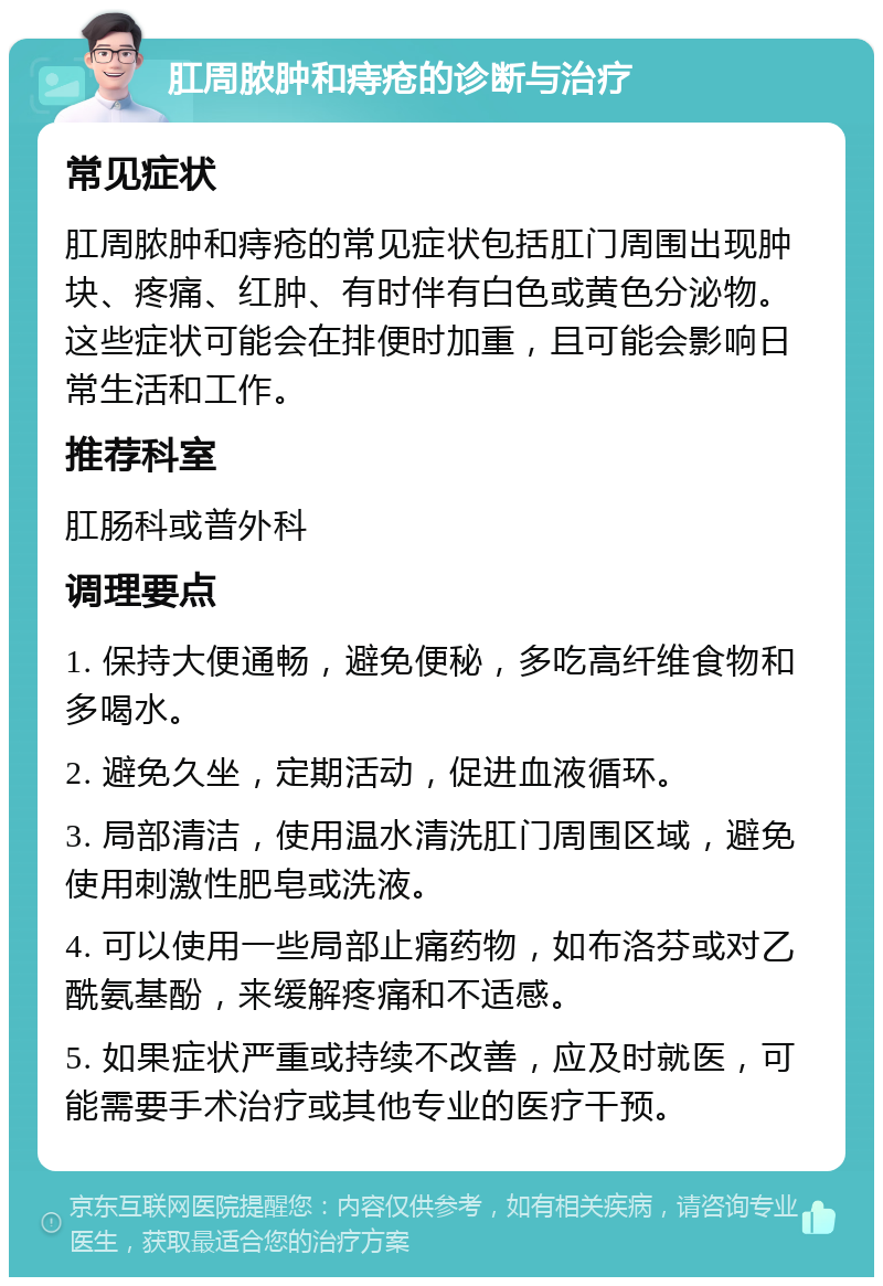 肛周脓肿和痔疮的诊断与治疗 常见症状 肛周脓肿和痔疮的常见症状包括肛门周围出现肿块、疼痛、红肿、有时伴有白色或黄色分泌物。这些症状可能会在排便时加重，且可能会影响日常生活和工作。 推荐科室 肛肠科或普外科 调理要点 1. 保持大便通畅，避免便秘，多吃高纤维食物和多喝水。 2. 避免久坐，定期活动，促进血液循环。 3. 局部清洁，使用温水清洗肛门周围区域，避免使用刺激性肥皂或洗液。 4. 可以使用一些局部止痛药物，如布洛芬或对乙酰氨基酚，来缓解疼痛和不适感。 5. 如果症状严重或持续不改善，应及时就医，可能需要手术治疗或其他专业的医疗干预。