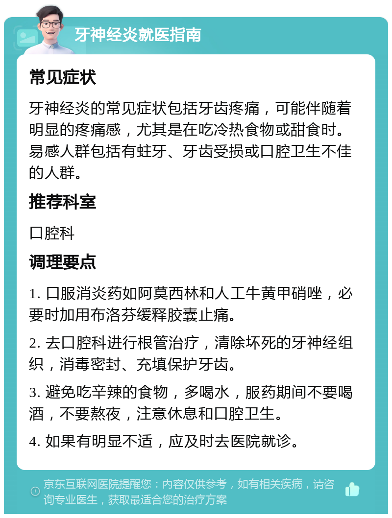 牙神经炎就医指南 常见症状 牙神经炎的常见症状包括牙齿疼痛，可能伴随着明显的疼痛感，尤其是在吃冷热食物或甜食时。易感人群包括有蛀牙、牙齿受损或口腔卫生不佳的人群。 推荐科室 口腔科 调理要点 1. 口服消炎药如阿莫西林和人工牛黄甲硝唑，必要时加用布洛芬缓释胶囊止痛。 2. 去口腔科进行根管治疗，清除坏死的牙神经组织，消毒密封、充填保护牙齿。 3. 避免吃辛辣的食物，多喝水，服药期间不要喝酒，不要熬夜，注意休息和口腔卫生。 4. 如果有明显不适，应及时去医院就诊。