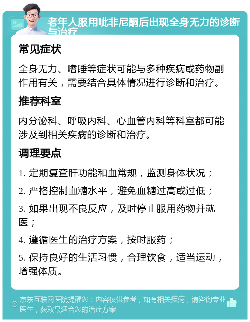 老年人服用呲非尼酮后出现全身无力的诊断与治疗 常见症状 全身无力、嗜睡等症状可能与多种疾病或药物副作用有关，需要结合具体情况进行诊断和治疗。 推荐科室 内分泌科、呼吸内科、心血管内科等科室都可能涉及到相关疾病的诊断和治疗。 调理要点 1. 定期复查肝功能和血常规，监测身体状况； 2. 严格控制血糖水平，避免血糖过高或过低； 3. 如果出现不良反应，及时停止服用药物并就医； 4. 遵循医生的治疗方案，按时服药； 5. 保持良好的生活习惯，合理饮食，适当运动，增强体质。