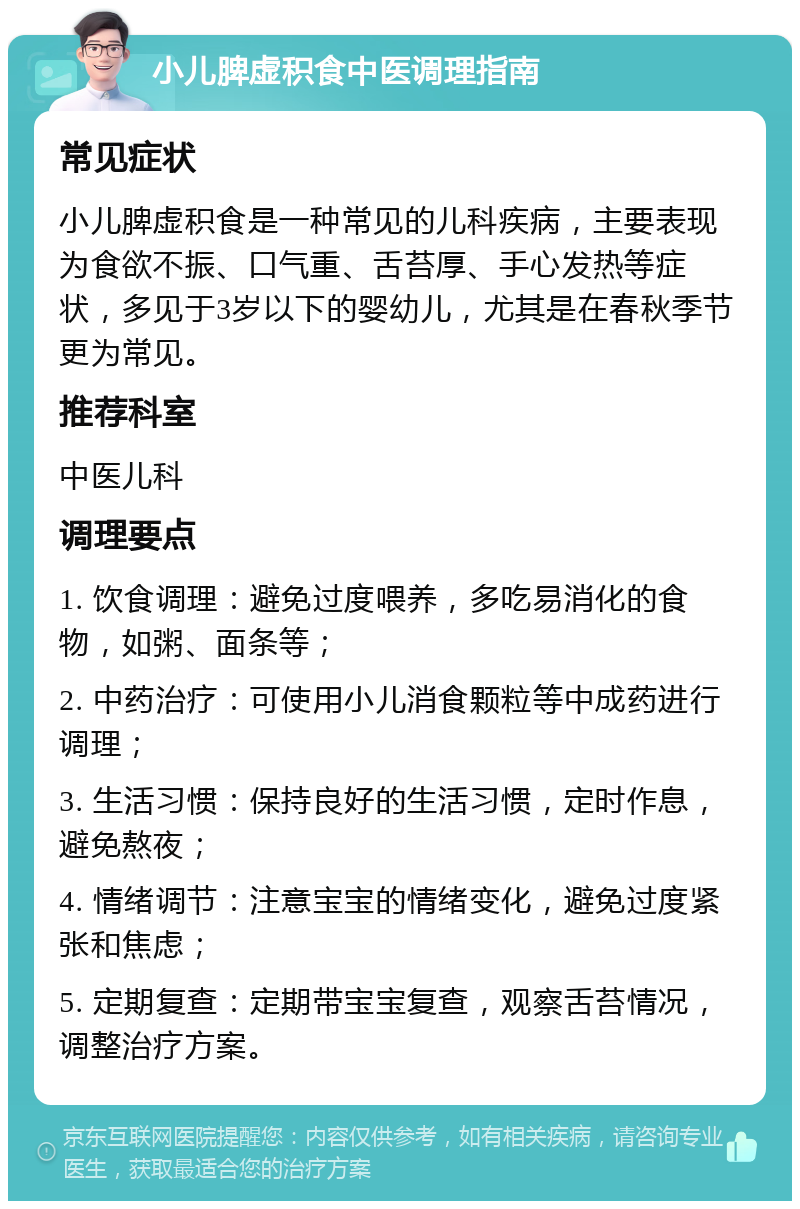 小儿脾虚积食中医调理指南 常见症状 小儿脾虚积食是一种常见的儿科疾病，主要表现为食欲不振、口气重、舌苔厚、手心发热等症状，多见于3岁以下的婴幼儿，尤其是在春秋季节更为常见。 推荐科室 中医儿科 调理要点 1. 饮食调理：避免过度喂养，多吃易消化的食物，如粥、面条等； 2. 中药治疗：可使用小儿消食颗粒等中成药进行调理； 3. 生活习惯：保持良好的生活习惯，定时作息，避免熬夜； 4. 情绪调节：注意宝宝的情绪变化，避免过度紧张和焦虑； 5. 定期复查：定期带宝宝复查，观察舌苔情况，调整治疗方案。