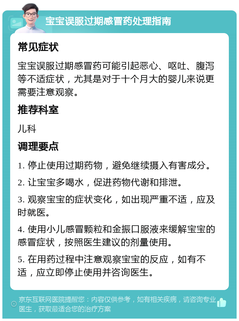 宝宝误服过期感冒药处理指南 常见症状 宝宝误服过期感冒药可能引起恶心、呕吐、腹泻等不适症状，尤其是对于十个月大的婴儿来说更需要注意观察。 推荐科室 儿科 调理要点 1. 停止使用过期药物，避免继续摄入有害成分。 2. 让宝宝多喝水，促进药物代谢和排泄。 3. 观察宝宝的症状变化，如出现严重不适，应及时就医。 4. 使用小儿感冒颗粒和金振口服液来缓解宝宝的感冒症状，按照医生建议的剂量使用。 5. 在用药过程中注意观察宝宝的反应，如有不适，应立即停止使用并咨询医生。