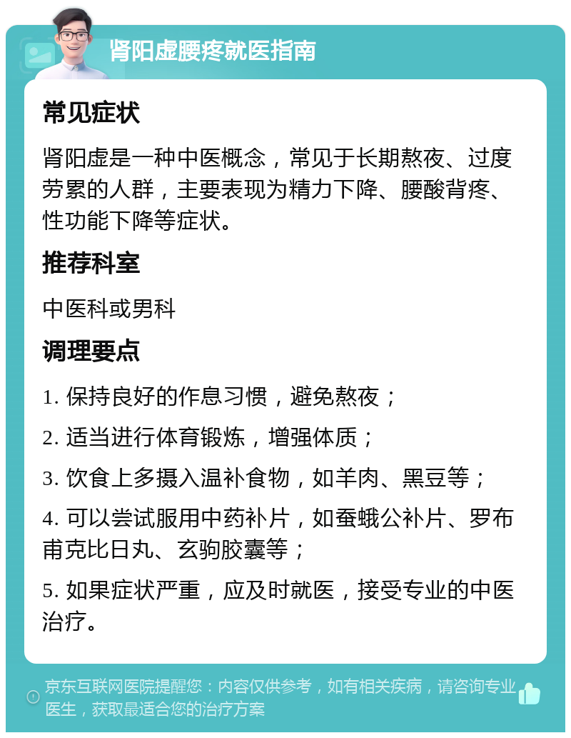 肾阳虚腰疼就医指南 常见症状 肾阳虚是一种中医概念，常见于长期熬夜、过度劳累的人群，主要表现为精力下降、腰酸背疼、性功能下降等症状。 推荐科室 中医科或男科 调理要点 1. 保持良好的作息习惯，避免熬夜； 2. 适当进行体育锻炼，增强体质； 3. 饮食上多摄入温补食物，如羊肉、黑豆等； 4. 可以尝试服用中药补片，如蚕蛾公补片、罗布甫克比日丸、玄驹胶囊等； 5. 如果症状严重，应及时就医，接受专业的中医治疗。