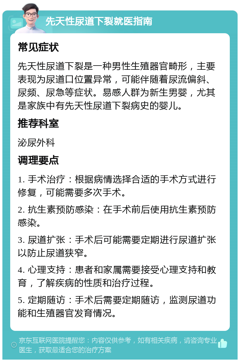 先天性尿道下裂就医指南 常见症状 先天性尿道下裂是一种男性生殖器官畸形，主要表现为尿道口位置异常，可能伴随着尿流偏斜、尿频、尿急等症状。易感人群为新生男婴，尤其是家族中有先天性尿道下裂病史的婴儿。 推荐科室 泌尿外科 调理要点 1. 手术治疗：根据病情选择合适的手术方式进行修复，可能需要多次手术。 2. 抗生素预防感染：在手术前后使用抗生素预防感染。 3. 尿道扩张：手术后可能需要定期进行尿道扩张以防止尿道狭窄。 4. 心理支持：患者和家属需要接受心理支持和教育，了解疾病的性质和治疗过程。 5. 定期随访：手术后需要定期随访，监测尿道功能和生殖器官发育情况。