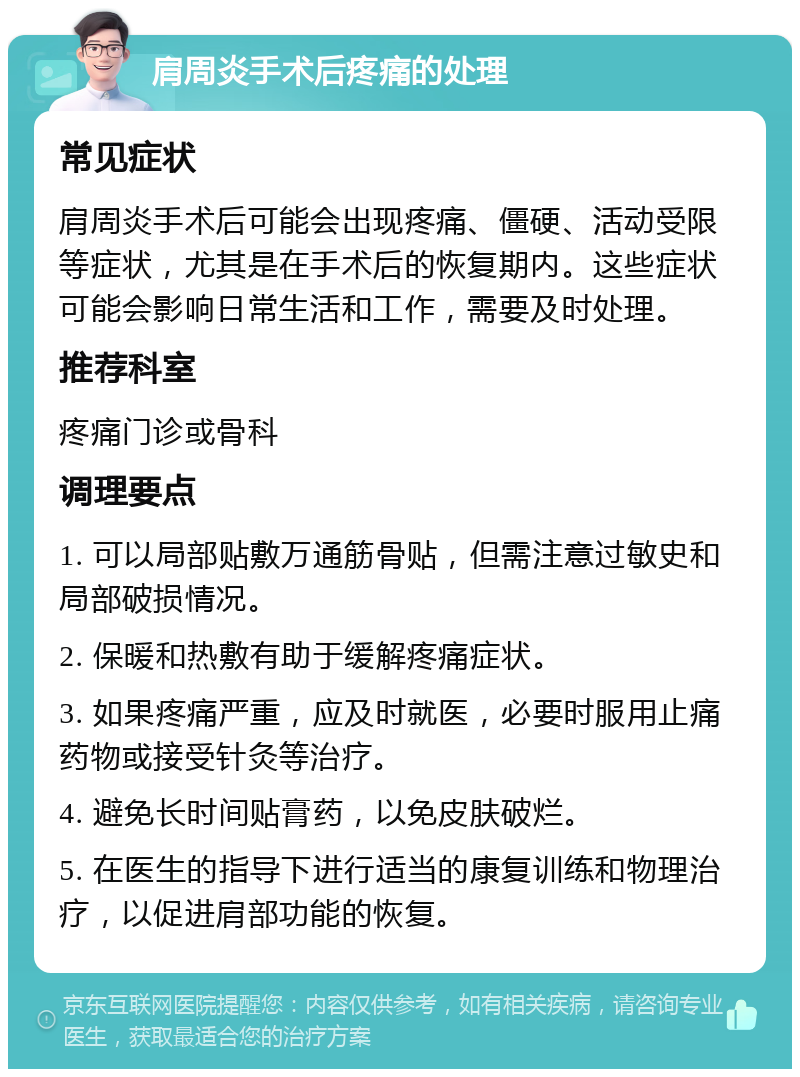 肩周炎手术后疼痛的处理 常见症状 肩周炎手术后可能会出现疼痛、僵硬、活动受限等症状，尤其是在手术后的恢复期内。这些症状可能会影响日常生活和工作，需要及时处理。 推荐科室 疼痛门诊或骨科 调理要点 1. 可以局部贴敷万通筋骨贴，但需注意过敏史和局部破损情况。 2. 保暖和热敷有助于缓解疼痛症状。 3. 如果疼痛严重，应及时就医，必要时服用止痛药物或接受针灸等治疗。 4. 避免长时间贴膏药，以免皮肤破烂。 5. 在医生的指导下进行适当的康复训练和物理治疗，以促进肩部功能的恢复。