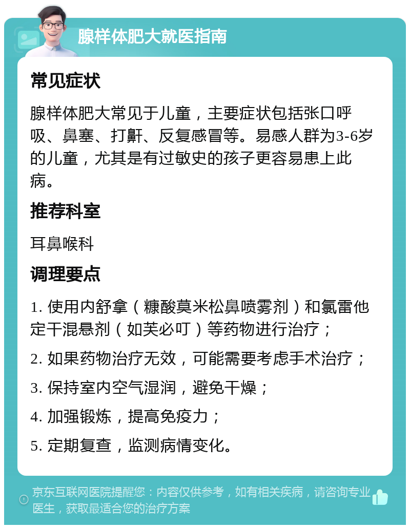 腺样体肥大就医指南 常见症状 腺样体肥大常见于儿童，主要症状包括张口呼吸、鼻塞、打鼾、反复感冒等。易感人群为3-6岁的儿童，尤其是有过敏史的孩子更容易患上此病。 推荐科室 耳鼻喉科 调理要点 1. 使用内舒拿（糠酸莫米松鼻喷雾剂）和氯雷他定干混悬剂（如芙必叮）等药物进行治疗； 2. 如果药物治疗无效，可能需要考虑手术治疗； 3. 保持室内空气湿润，避免干燥； 4. 加强锻炼，提高免疫力； 5. 定期复查，监测病情变化。