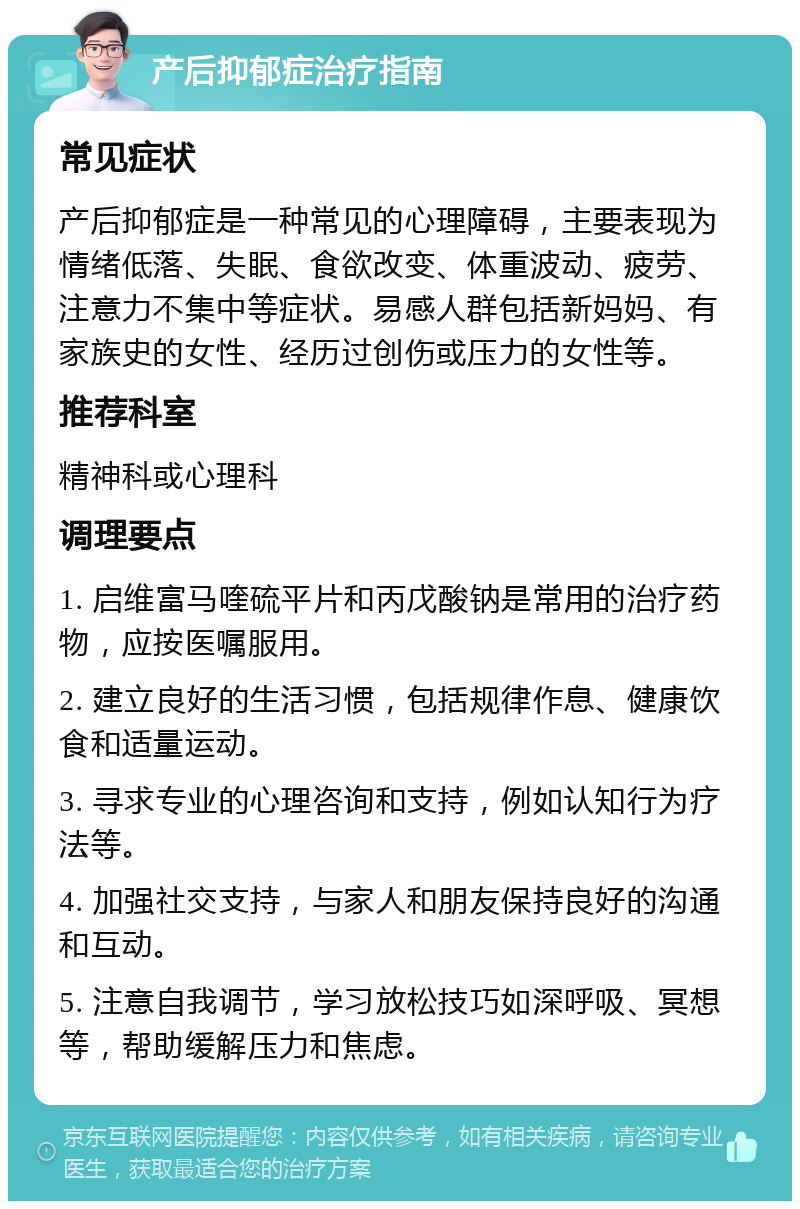 产后抑郁症治疗指南 常见症状 产后抑郁症是一种常见的心理障碍，主要表现为情绪低落、失眠、食欲改变、体重波动、疲劳、注意力不集中等症状。易感人群包括新妈妈、有家族史的女性、经历过创伤或压力的女性等。 推荐科室 精神科或心理科 调理要点 1. 启维富马喹硫平片和丙戊酸钠是常用的治疗药物，应按医嘱服用。 2. 建立良好的生活习惯，包括规律作息、健康饮食和适量运动。 3. 寻求专业的心理咨询和支持，例如认知行为疗法等。 4. 加强社交支持，与家人和朋友保持良好的沟通和互动。 5. 注意自我调节，学习放松技巧如深呼吸、冥想等，帮助缓解压力和焦虑。