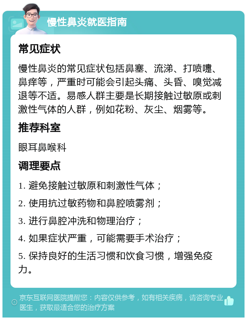 慢性鼻炎就医指南 常见症状 慢性鼻炎的常见症状包括鼻塞、流涕、打喷嚏、鼻痒等，严重时可能会引起头痛、头昏、嗅觉减退等不适。易感人群主要是长期接触过敏原或刺激性气体的人群，例如花粉、灰尘、烟雾等。 推荐科室 眼耳鼻喉科 调理要点 1. 避免接触过敏原和刺激性气体； 2. 使用抗过敏药物和鼻腔喷雾剂； 3. 进行鼻腔冲洗和物理治疗； 4. 如果症状严重，可能需要手术治疗； 5. 保持良好的生活习惯和饮食习惯，增强免疫力。