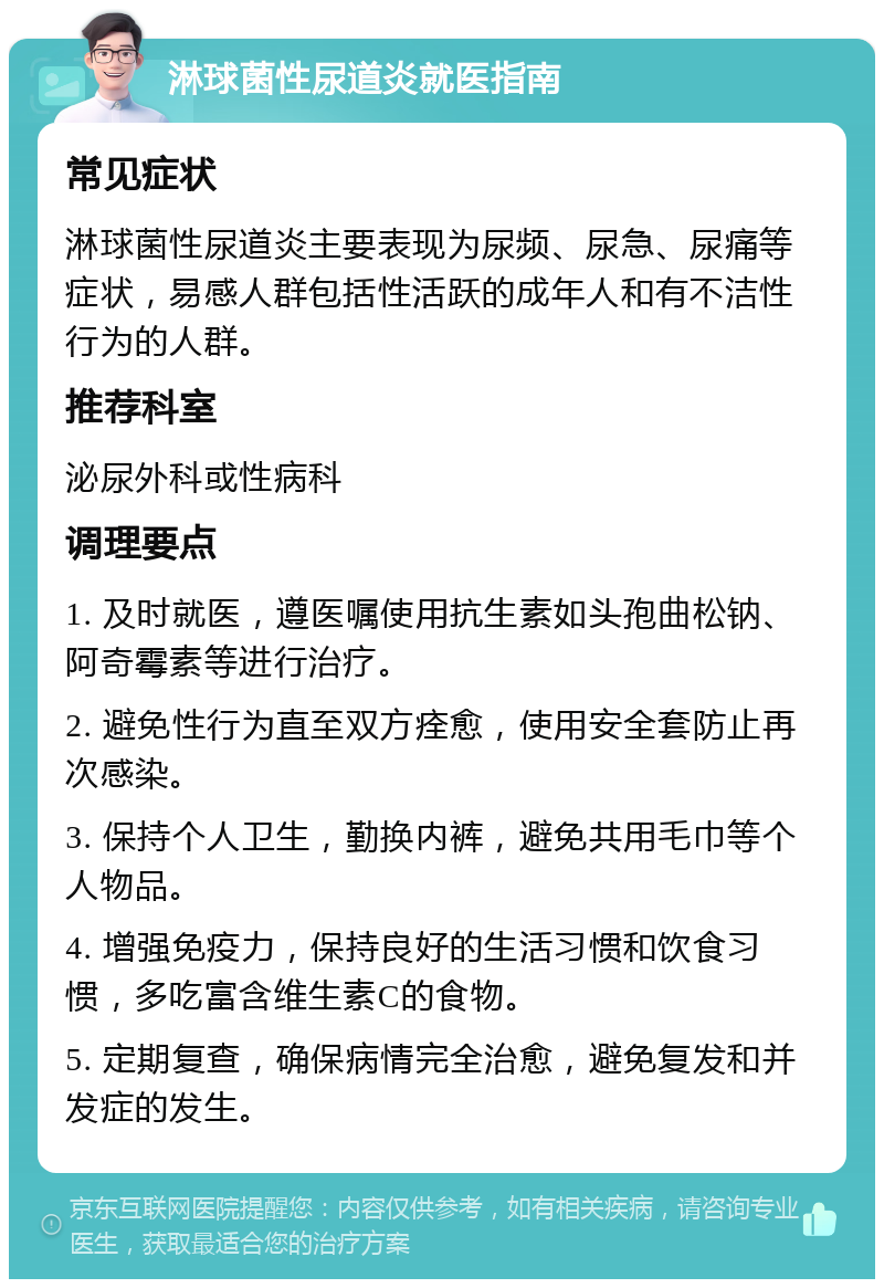 淋球菌性尿道炎就医指南 常见症状 淋球菌性尿道炎主要表现为尿频、尿急、尿痛等症状，易感人群包括性活跃的成年人和有不洁性行为的人群。 推荐科室 泌尿外科或性病科 调理要点 1. 及时就医，遵医嘱使用抗生素如头孢曲松钠、阿奇霉素等进行治疗。 2. 避免性行为直至双方痊愈，使用安全套防止再次感染。 3. 保持个人卫生，勤换内裤，避免共用毛巾等个人物品。 4. 增强免疫力，保持良好的生活习惯和饮食习惯，多吃富含维生素C的食物。 5. 定期复查，确保病情完全治愈，避免复发和并发症的发生。