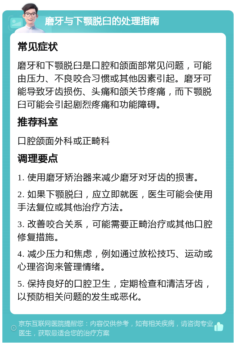 磨牙与下颚脱臼的处理指南 常见症状 磨牙和下颚脱臼是口腔和颌面部常见问题，可能由压力、不良咬合习惯或其他因素引起。磨牙可能导致牙齿损伤、头痛和颌关节疼痛，而下颚脱臼可能会引起剧烈疼痛和功能障碍。 推荐科室 口腔颌面外科或正畸科 调理要点 1. 使用磨牙矫治器来减少磨牙对牙齿的损害。 2. 如果下颚脱臼，应立即就医，医生可能会使用手法复位或其他治疗方法。 3. 改善咬合关系，可能需要正畸治疗或其他口腔修复措施。 4. 减少压力和焦虑，例如通过放松技巧、运动或心理咨询来管理情绪。 5. 保持良好的口腔卫生，定期检查和清洁牙齿，以预防相关问题的发生或恶化。