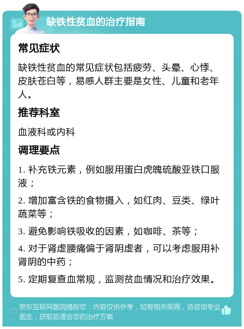 缺铁性贫血的治疗指南 常见症状 缺铁性贫血的常见症状包括疲劳、头晕、心悸、皮肤苍白等，易感人群主要是女性、儿童和老年人。 推荐科室 血液科或内科 调理要点 1. 补充铁元素，例如服用蛋白虎魄硫酸亚铁口服液； 2. 增加富含铁的食物摄入，如红肉、豆类、绿叶蔬菜等； 3. 避免影响铁吸收的因素，如咖啡、茶等； 4. 对于肾虚腰痛偏于肾阴虚者，可以考虑服用补肾阴的中药； 5. 定期复查血常规，监测贫血情况和治疗效果。