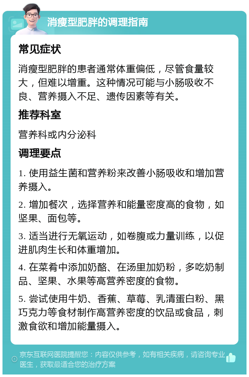 消瘦型肥胖的调理指南 常见症状 消瘦型肥胖的患者通常体重偏低，尽管食量较大，但难以增重。这种情况可能与小肠吸收不良、营养摄入不足、遗传因素等有关。 推荐科室 营养科或内分泌科 调理要点 1. 使用益生菌和营养粉来改善小肠吸收和增加营养摄入。 2. 增加餐次，选择营养和能量密度高的食物，如坚果、面包等。 3. 适当进行无氧运动，如卷腹或力量训练，以促进肌肉生长和体重增加。 4. 在菜肴中添加奶酪、在汤里加奶粉，多吃奶制品、坚果、水果等高营养密度的食物。 5. 尝试使用牛奶、香蕉、草莓、乳清蛋白粉、黑巧克力等食材制作高营养密度的饮品或食品，刺激食欲和增加能量摄入。