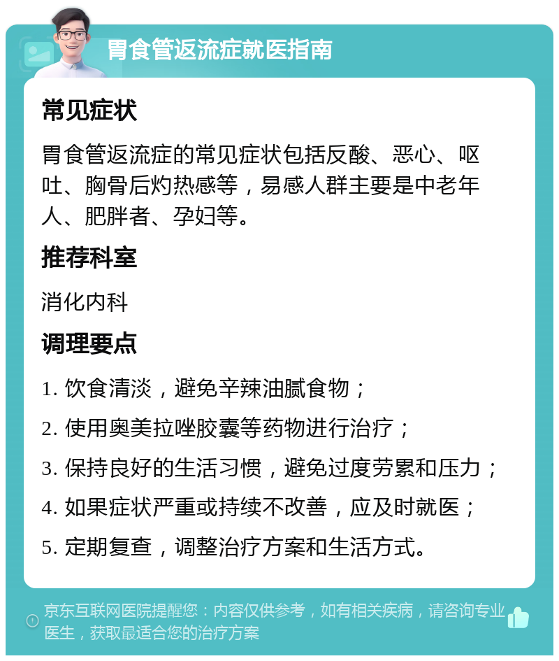 胃食管返流症就医指南 常见症状 胃食管返流症的常见症状包括反酸、恶心、呕吐、胸骨后灼热感等，易感人群主要是中老年人、肥胖者、孕妇等。 推荐科室 消化内科 调理要点 1. 饮食清淡，避免辛辣油腻食物； 2. 使用奥美拉唑胶囊等药物进行治疗； 3. 保持良好的生活习惯，避免过度劳累和压力； 4. 如果症状严重或持续不改善，应及时就医； 5. 定期复查，调整治疗方案和生活方式。