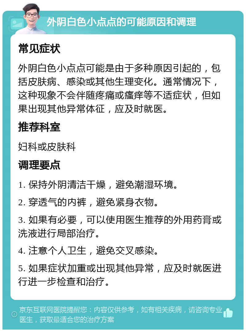 外阴白色小点点的可能原因和调理 常见症状 外阴白色小点点可能是由于多种原因引起的，包括皮肤病、感染或其他生理变化。通常情况下，这种现象不会伴随疼痛或瘙痒等不适症状，但如果出现其他异常体征，应及时就医。 推荐科室 妇科或皮肤科 调理要点 1. 保持外阴清洁干燥，避免潮湿环境。 2. 穿透气的内裤，避免紧身衣物。 3. 如果有必要，可以使用医生推荐的外用药膏或洗液进行局部治疗。 4. 注意个人卫生，避免交叉感染。 5. 如果症状加重或出现其他异常，应及时就医进行进一步检查和治疗。