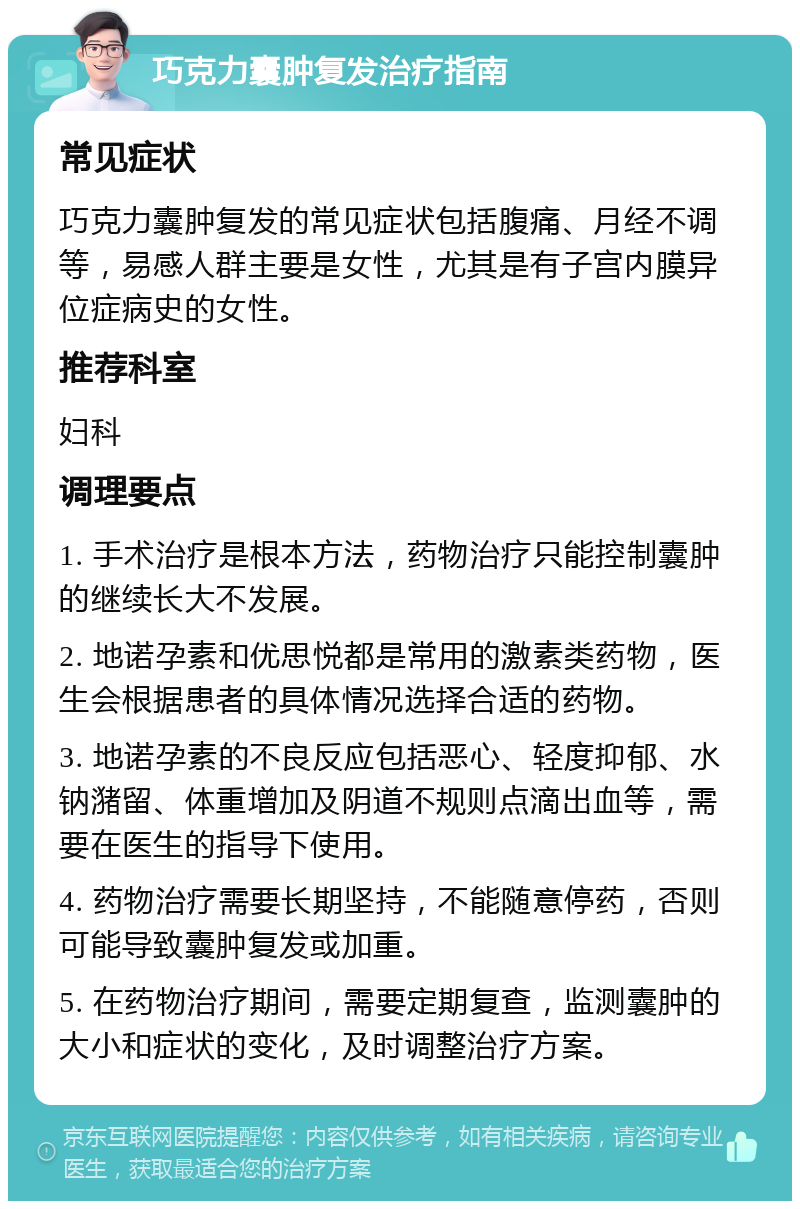 巧克力囊肿复发治疗指南 常见症状 巧克力囊肿复发的常见症状包括腹痛、月经不调等，易感人群主要是女性，尤其是有子宫内膜异位症病史的女性。 推荐科室 妇科 调理要点 1. 手术治疗是根本方法，药物治疗只能控制囊肿的继续长大不发展。 2. 地诺孕素和优思悦都是常用的激素类药物，医生会根据患者的具体情况选择合适的药物。 3. 地诺孕素的不良反应包括恶心、轻度抑郁、水钠潴留、体重增加及阴道不规则点滴出血等，需要在医生的指导下使用。 4. 药物治疗需要长期坚持，不能随意停药，否则可能导致囊肿复发或加重。 5. 在药物治疗期间，需要定期复查，监测囊肿的大小和症状的变化，及时调整治疗方案。