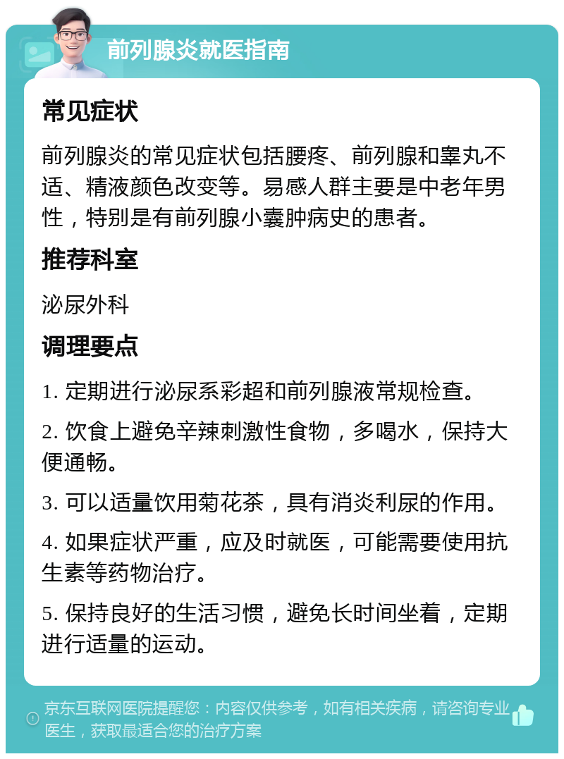 前列腺炎就医指南 常见症状 前列腺炎的常见症状包括腰疼、前列腺和睾丸不适、精液颜色改变等。易感人群主要是中老年男性，特别是有前列腺小囊肿病史的患者。 推荐科室 泌尿外科 调理要点 1. 定期进行泌尿系彩超和前列腺液常规检查。 2. 饮食上避免辛辣刺激性食物，多喝水，保持大便通畅。 3. 可以适量饮用菊花茶，具有消炎利尿的作用。 4. 如果症状严重，应及时就医，可能需要使用抗生素等药物治疗。 5. 保持良好的生活习惯，避免长时间坐着，定期进行适量的运动。