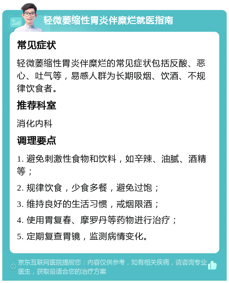 轻微萎缩性胃炎伴糜烂就医指南 常见症状 轻微萎缩性胃炎伴糜烂的常见症状包括反酸、恶心、吐气等，易感人群为长期吸烟、饮酒、不规律饮食者。 推荐科室 消化内科 调理要点 1. 避免刺激性食物和饮料，如辛辣、油腻、酒精等； 2. 规律饮食，少食多餐，避免过饱； 3. 维持良好的生活习惯，戒烟限酒； 4. 使用胃复春、摩罗丹等药物进行治疗； 5. 定期复查胃镜，监测病情变化。