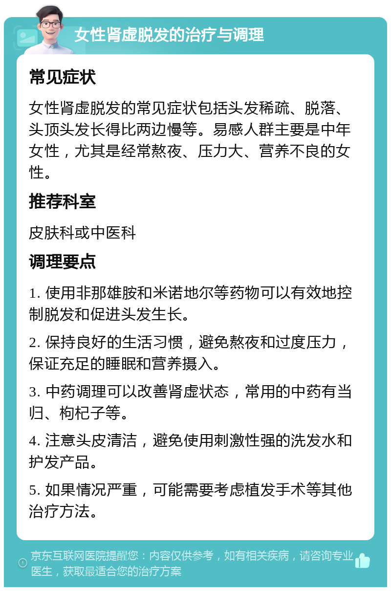 女性肾虚脱发的治疗与调理 常见症状 女性肾虚脱发的常见症状包括头发稀疏、脱落、头顶头发长得比两边慢等。易感人群主要是中年女性，尤其是经常熬夜、压力大、营养不良的女性。 推荐科室 皮肤科或中医科 调理要点 1. 使用非那雄胺和米诺地尔等药物可以有效地控制脱发和促进头发生长。 2. 保持良好的生活习惯，避免熬夜和过度压力，保证充足的睡眠和营养摄入。 3. 中药调理可以改善肾虚状态，常用的中药有当归、枸杞子等。 4. 注意头皮清洁，避免使用刺激性强的洗发水和护发产品。 5. 如果情况严重，可能需要考虑植发手术等其他治疗方法。